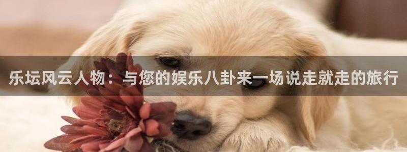 永盈欢迎您-首页：乐坛风云人物：与您的娱乐八卦来一场说走就走的旅行
